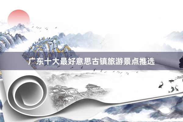 广东十大最好意思古镇旅游景点推选